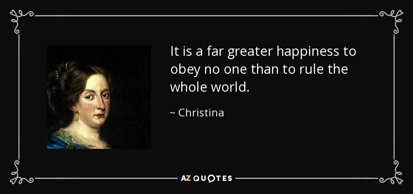 It is a far greater happiness to obey no one than to rule the whole world. - Christina, Queen of Sweden