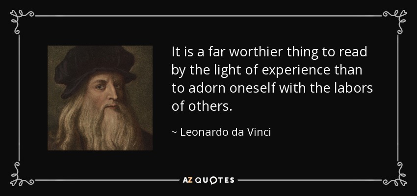 It is a far worthier thing to read by the light of experience than to adorn oneself with the labors of others. - Leonardo da Vinci