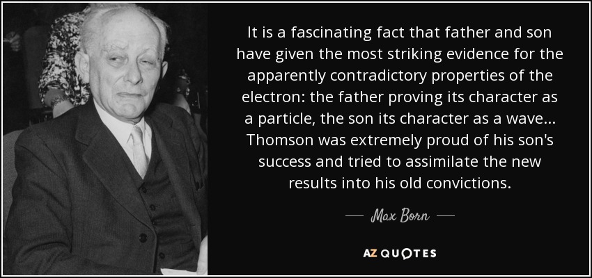 It is a fascinating fact that father and son have given the most striking evidence for the apparently contradictory properties of the electron: the father proving its character as a particle, the son its character as a wave... Thomson was extremely proud of his son's success and tried to assimilate the new results into his old convictions. - Max Born