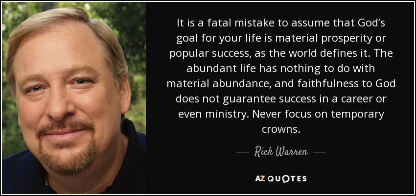 It is a fatal mistake to assume that God’s goal for your life is material prosperity or popular success, as the world defines it. The abundant life has nothing to do with material abundance, and faithfulness to God does not guarantee success in a career or even ministry. Never focus on temporary crowns. - Rick Warren