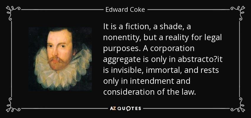 It is a fiction, a shade, a nonentity, but a reality for legal purposes. A corporation aggregate is only in abstractoit is invisible, immortal, and rests only in intendment and consideration of the law. - Edward Coke