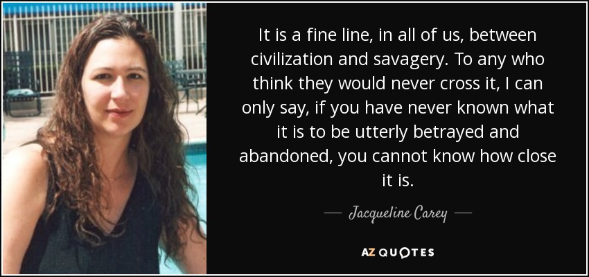 It is a fine line, in all of us, between civilization and savagery. To any who think they would never cross it, I can only say, if you have never known what it is to be utterly betrayed and abandoned, you cannot know how close it is. - Jacqueline Carey