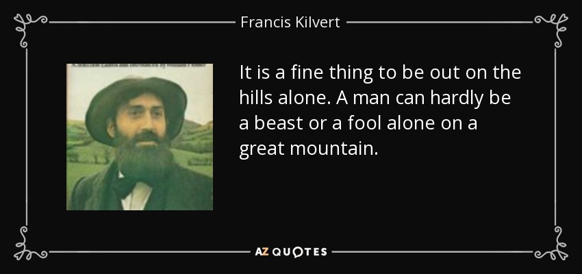 It is a fine thing to be out on the hills alone. A man can hardly be a beast or a fool alone on a great mountain. - Francis Kilvert
