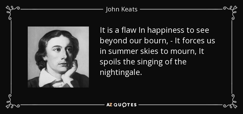 It is a flaw In happiness to see beyond our bourn, - It forces us in summer skies to mourn, It spoils the singing of the nightingale. - John Keats