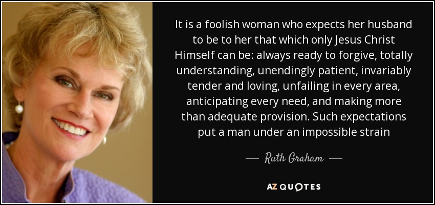 It is a foolish woman who expects her husband to be to her that which only Jesus Christ Himself can be: always ready to forgive, totally understanding, unendingly patient, invariably tender and loving, unfailing in every area, anticipating every need, and making more than adequate provision. Such expectations put a man under an impossible strain - Ruth Graham