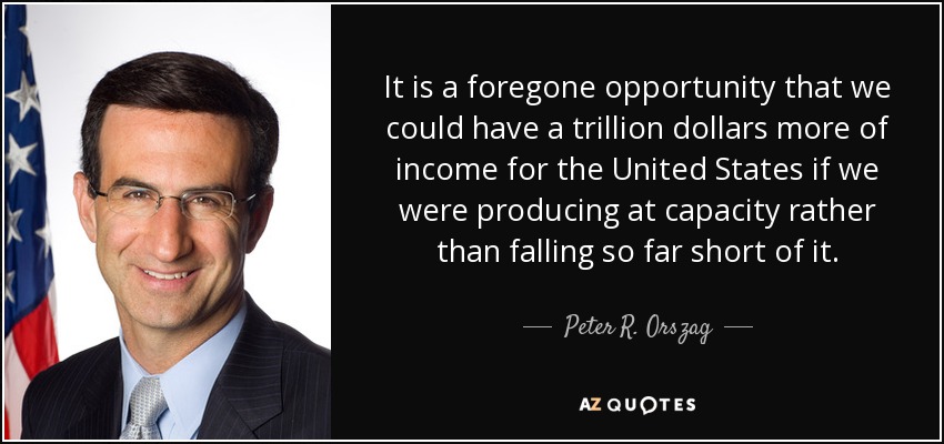 It is a foregone opportunity that we could have a trillion dollars more of income for the United States if we were producing at capacity rather than falling so far short of it. - Peter R. Orszag