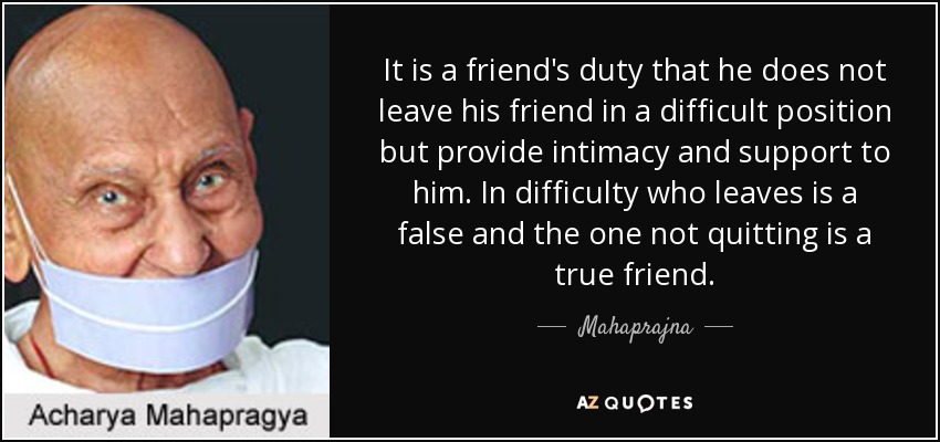 It is a friend's duty that he does not leave his friend in a difficult position but provide intimacy and support to him. In difficulty who leaves is a false and the one not quitting is a true friend. - Mahaprajna