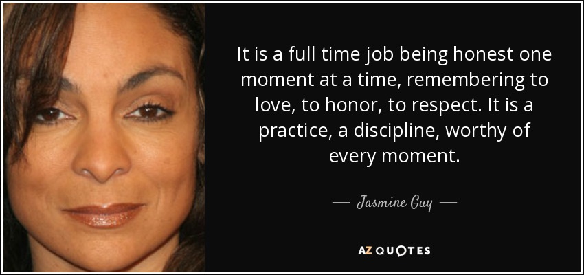 It is a full time job being honest one moment at a time, remembering to love, to honor, to respect. It is a practice, a discipline, worthy of every moment. - Jasmine Guy