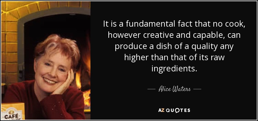 It is a fundamental fact that no cook, however creative and capable, can produce a dish of a quality any higher than that of its raw ingredients. - Alice Waters