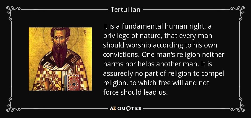 It is a fundamental human right, a privilege of nature, that every man should worship according to his own convictions. One man's religion neither harms nor helps another man. It is assuredly no part of religion to compel religion, to which free will and not force should lead us. - Tertullian