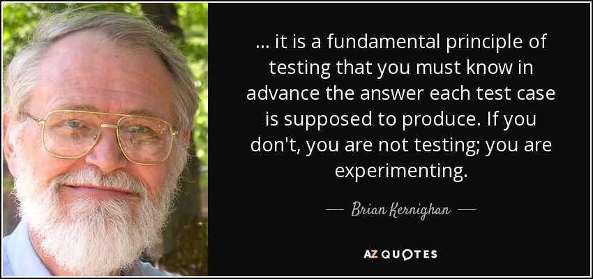 ... it is a fundamental principle of testing that you must know in advance the answer each test case is supposed to produce. If you don't, you are not testing; you are experimenting. - Brian Kernighan