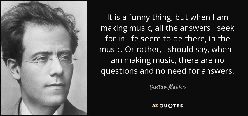 It is a funny thing, but when I am making music, all the answers I seek for in life seem to be there, in the music. Or rather, I should say, when I am making music, there are no questions and no need for answers. - Gustav Mahler