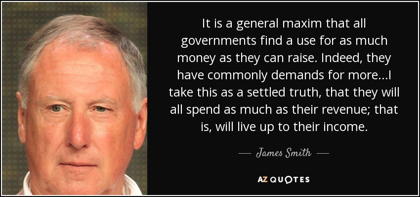 It is a general maxim that all governments find a use for as much money as they can raise. Indeed, they have commonly demands for more...I take this as a settled truth, that they will all spend as much as their revenue; that is, will live up to their income. - James Smith