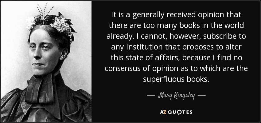 It is a generally received opinion that there are too many books in the world already. I cannot, however, subscribe to any Institution that proposes to alter this state of affairs, because I find no consensus of opinion as to which are the superfluous books. - Mary Kingsley