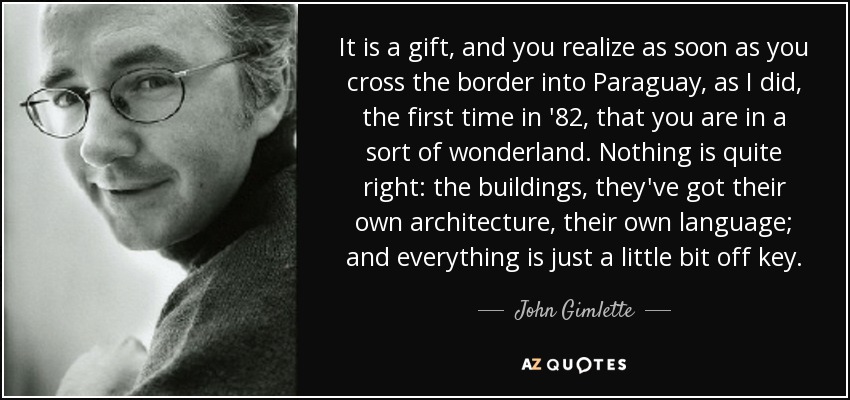 It is a gift, and you realize as soon as you cross the border into Paraguay, as I did, the first time in '82, that you are in a sort of wonderland. Nothing is quite right: the buildings, they've got their own architecture, their own language; and everything is just a little bit off key. - John Gimlette
