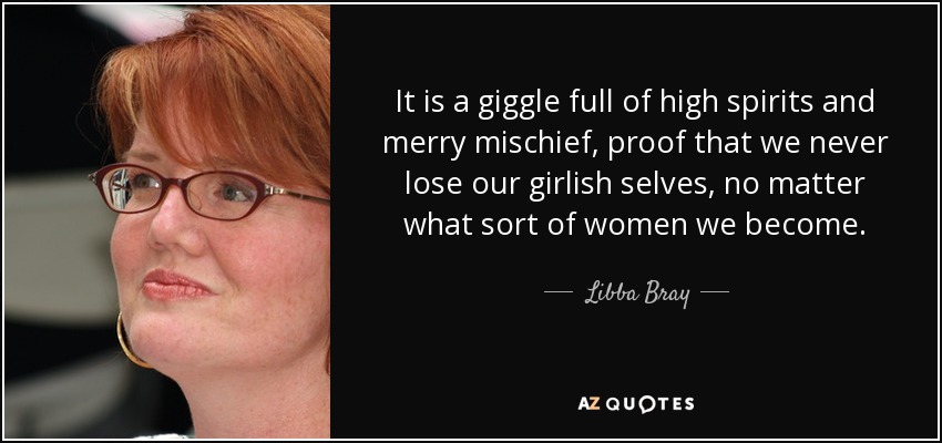It is a giggle full of high spirits and merry mischief, proof that we never lose our girlish selves, no matter what sort of women we become. - Libba Bray