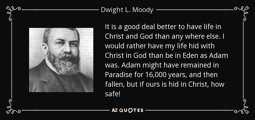It is a good deal better to have life in Christ and God than any where else. I would rather have my life hid with Christ in God than be in Eden as Adam was. Adam might have remained in Paradise for 16,000 years, and then fallen, but if ours is hid in Christ, how safe! - Dwight L. Moody
