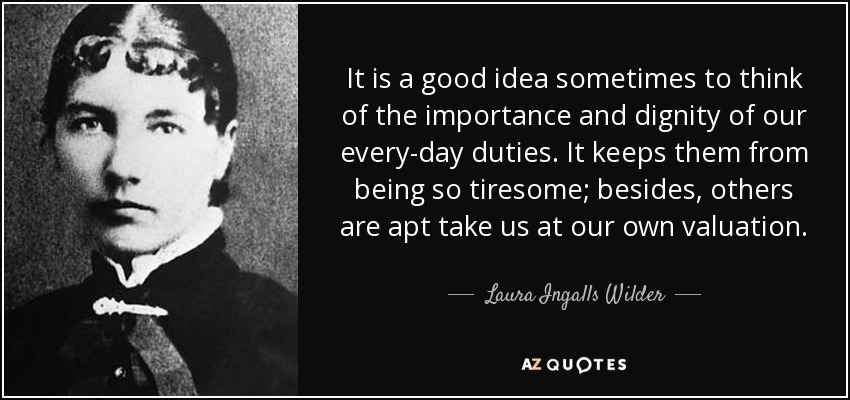 It is a good idea sometimes to think of the importance and dignity of our every-day duties. It keeps them from being so tiresome; besides, others are apt take us at our own valuation. - Laura Ingalls Wilder