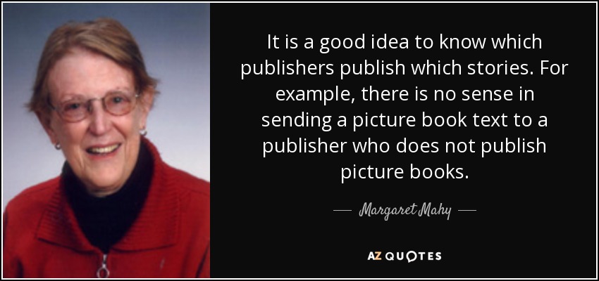 It is a good idea to know which publishers publish which stories. For example, there is no sense in sending a picture book text to a publisher who does not publish picture books. - Margaret Mahy