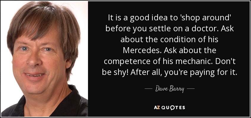It is a good idea to 'shop around' before you settle on a doctor. Ask about the condition of his Mercedes. Ask about the competence of his mechanic. Don't be shy! After all, you're paying for it. - Dave Barry