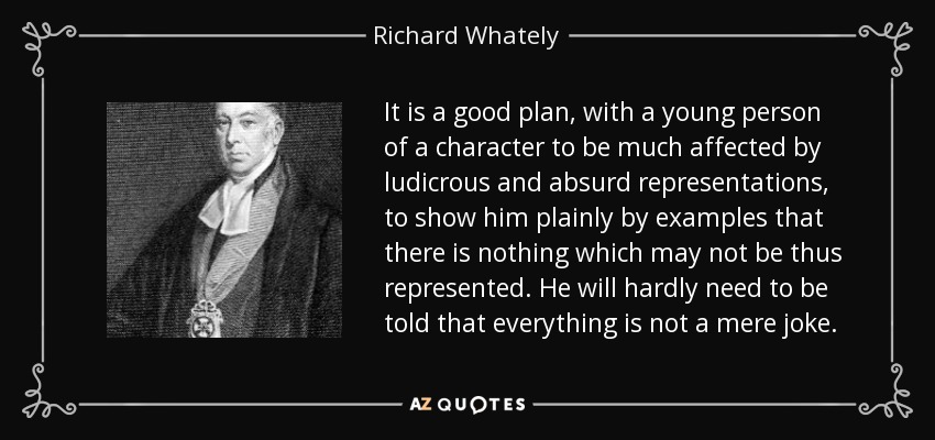 It is a good plan, with a young person of a character to be much affected by ludicrous and absurd representations, to show him plainly by examples that there is nothing which may not be thus represented. He will hardly need to be told that everything is not a mere joke. - Richard Whately