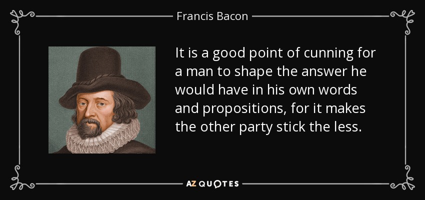 It is a good point of cunning for a man to shape the answer he would have in his own words and propositions, for it makes the other party stick the less. - Francis Bacon