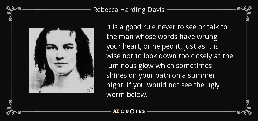It is a good rule never to see or talk to the man whose words have wrung your heart, or helped it, just as it is wise not to look down too closely at the luminous glow which sometimes shines on your path on a summer night, if you would not see the ugly worm below. - Rebecca Harding Davis