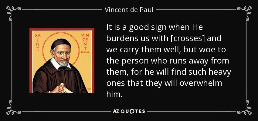 It is a good sign when He burdens us with [crosses] and we carry them well, but woe to the person who runs away from them, for he will find such heavy ones that they will overwhelm him. - Vincent de Paul