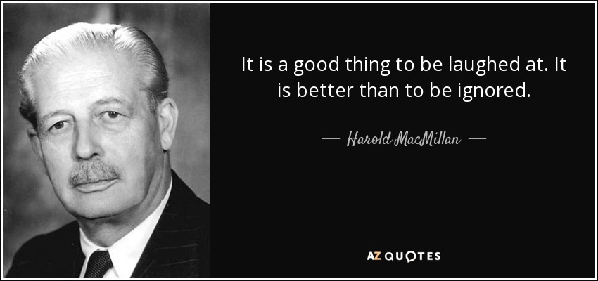 It is a good thing to be laughed at. It is better than to be ignored. - Harold MacMillan