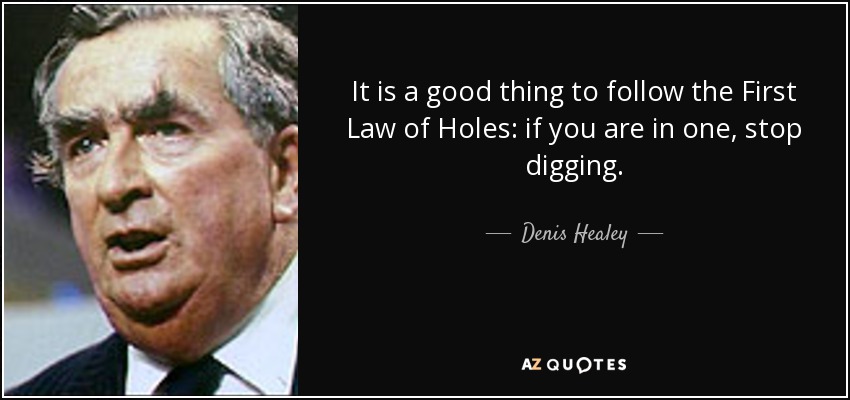 It is a good thing to follow the First Law of Holes: if you are in one, stop digging. - Denis Healey