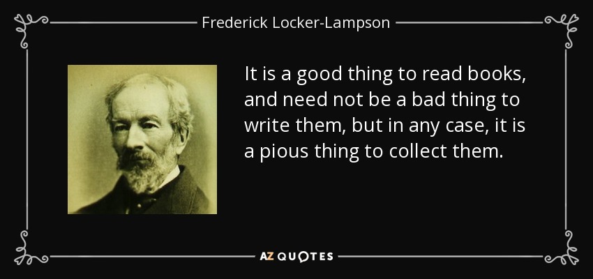 It is a good thing to read books, and need not be a bad thing to write them, but in any case, it is a pious thing to collect them. - Frederick Locker-Lampson