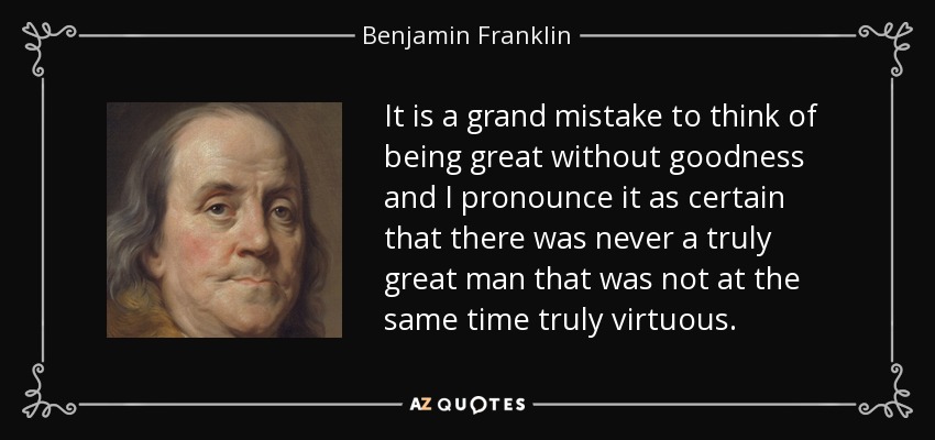It is a grand mistake to think of being great without goodness and I pronounce it as certain that there was never a truly great man that was not at the same time truly virtuous. - Benjamin Franklin