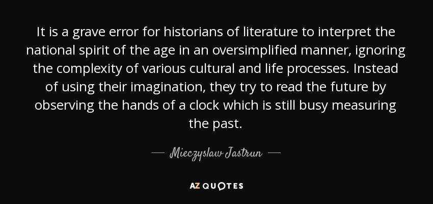 It is a grave error for historians of literature to interpret the national spirit of the age in an oversimplified manner, ignoring the complexity of various cultural and life processes. Instead of using their imagination, they try to read the future by observing the hands of a clock which is still busy measuring the past. - Mieczyslaw Jastrun