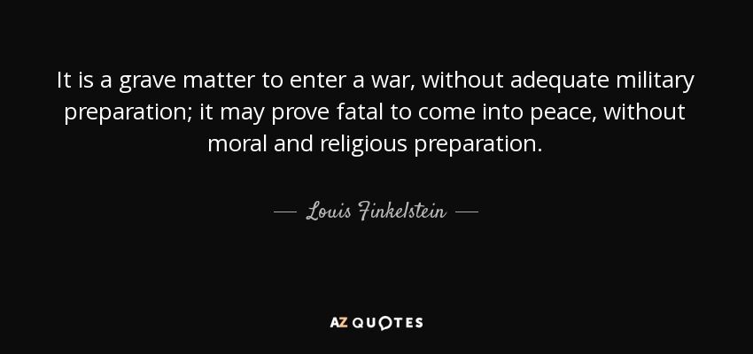 It is a grave matter to enter a war, without adequate military preparation; it may prove fatal to come into peace, without moral and religious preparation. - Louis Finkelstein