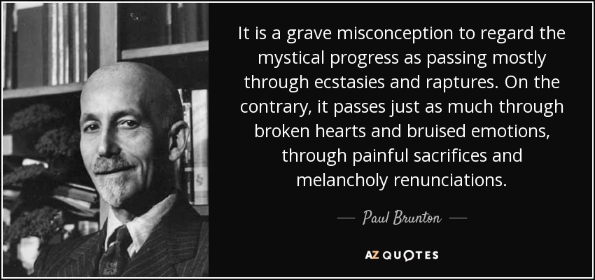 It is a grave misconception to regard the mystical progress as passing mostly through ecstasies and raptures. On the contrary, it passes just as much through broken hearts and bruised emotions, through painful sacrifices and melancholy renunciations. - Paul Brunton