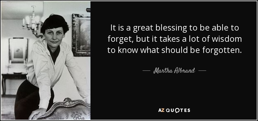 It is a great blessing to be able to forget, but it takes a lot of wisdom to know what should be forgotten. - Martha Albrand