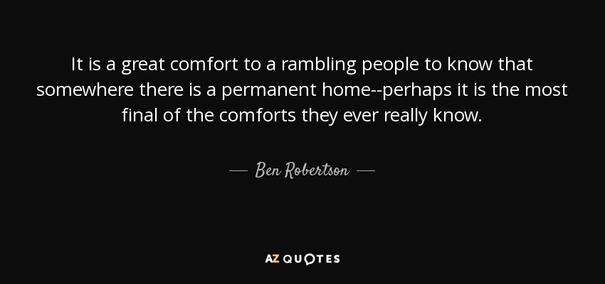 It is a great comfort to a rambling people to know that somewhere there is a permanent home--perhaps it is the most final of the comforts they ever really know. - Ben Robertson