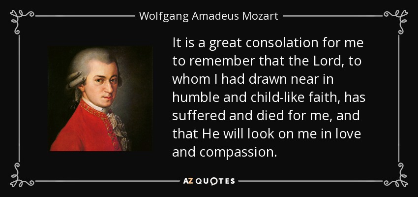 It is a great consolation for me to remember that the Lord, to whom I had drawn near in humble and child-like faith, has suffered and died for me, and that He will look on me in love and compassion. - Wolfgang Amadeus Mozart