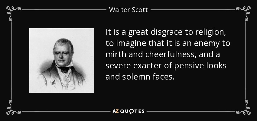 It is a great disgrace to religion, to imagine that it is an enemy to mirth and cheerfulness, and a severe exacter of pensive looks and solemn faces. - Walter Scott