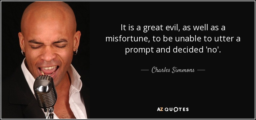 It is a great evil, as well as a misfortune, to be unable to utter a prompt and decided 'no'. - Charles Simmons