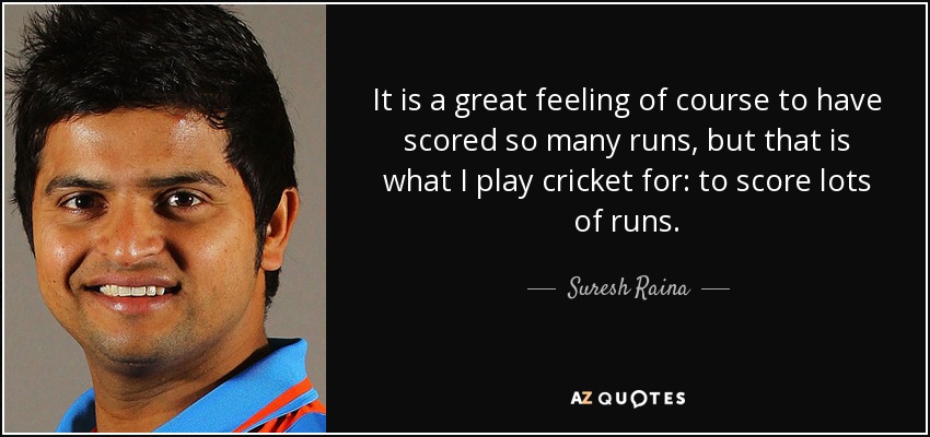 It is a great feeling of course to have scored so many runs, but that is what I play cricket for: to score lots of runs. - Suresh Raina