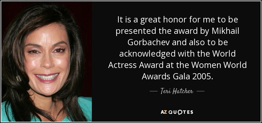 It is a great honor for me to be presented the award by Mikhail Gorbachev and also to be acknowledged with the World Actress Award at the Women World Awards Gala 2005. - Teri Hatcher