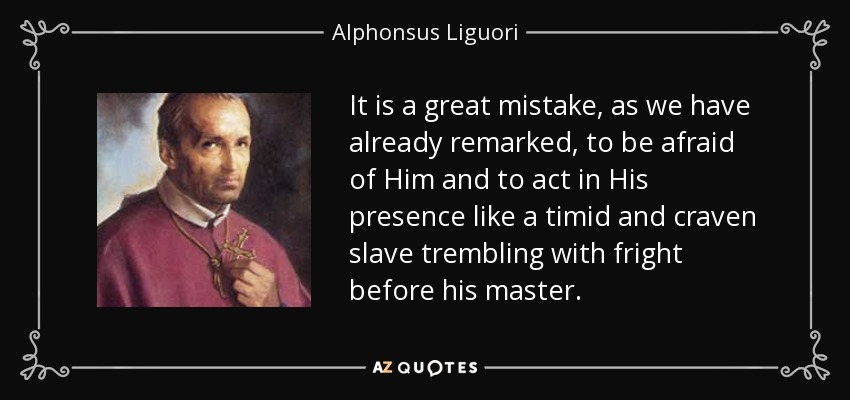 It is a great mistake, as we have already remarked, to be afraid of Him and to act in His presence like a timid and craven slave trembling with fright before his master. - Alphonsus Liguori