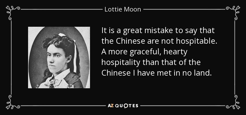 It is a great mistake to say that the Chinese are not hospitable. A more graceful, hearty hospitality than that of the Chinese I have met in no land. - Lottie Moon
