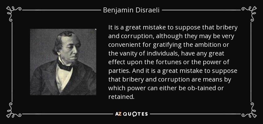 It is a great mistake to suppose that bribery and corruption, although they may be very convenient for gratifying the ambition or the vanity of individuals, have any great effect upon the fortunes or the power of parties. And it is a great mistake to suppose that bribery and corruption are means by which power can either be ob-tained or retained. - Benjamin Disraeli