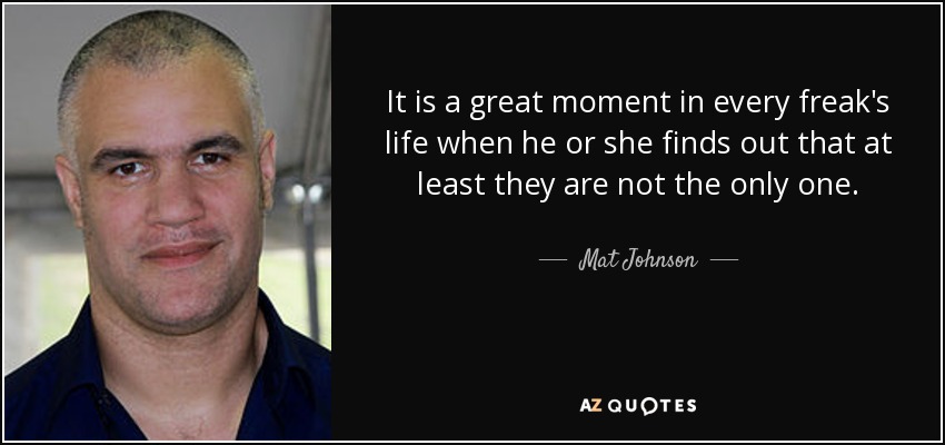 It is a great moment in every freak's life when he or she finds out that at least they are not the only one. - Mat Johnson