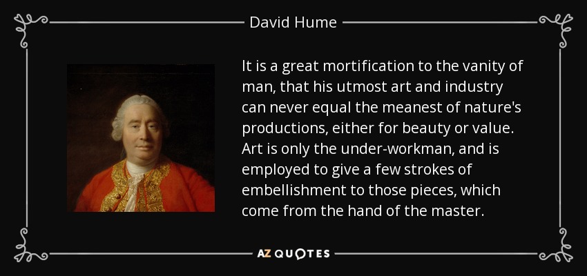 It is a great mortification to the vanity of man, that his utmost art and industry can never equal the meanest of nature's productions, either for beauty or value. Art is only the under-workman, and is employed to give a few strokes of embellishment to those pieces, which come from the hand of the master. - David Hume