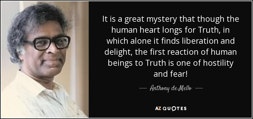 It is a great mystery that though the human heart longs for Truth, in which alone it finds liberation and delight, the first reaction of human beings to Truth is one of hostility and fear! - Anthony de Mello