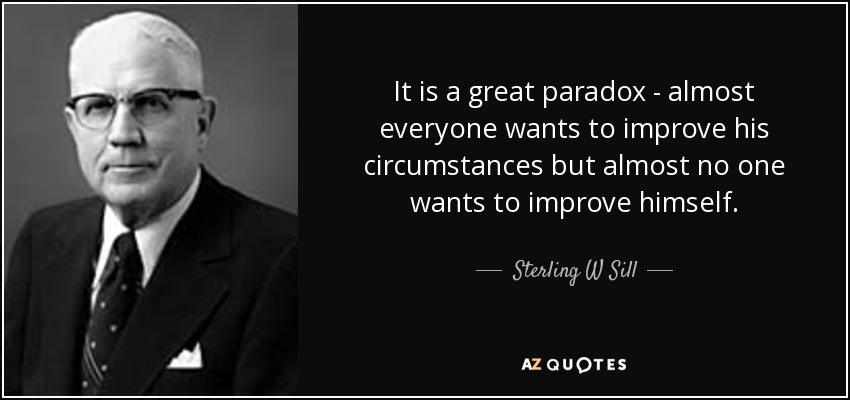 It is a great paradox - almost everyone wants to improve his circumstances but almost no one wants to improve himself. - Sterling W Sill