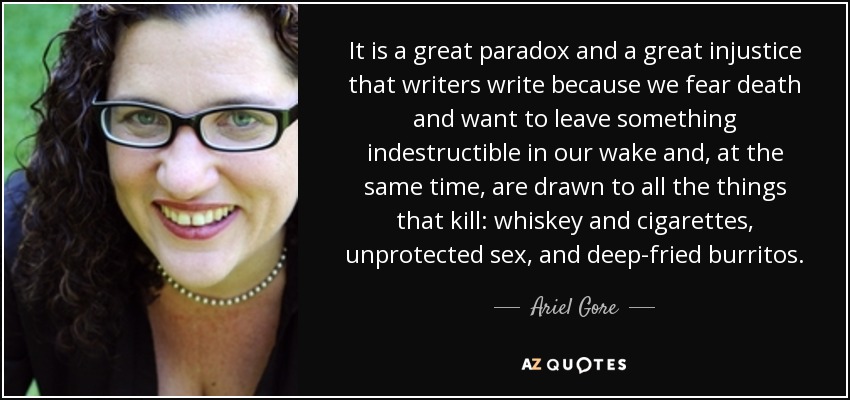 It is a great paradox and a great injustice that writers write because we fear death and want to leave something indestructible in our wake and, at the same time, are drawn to all the things that kill: whiskey and cigarettes, unprotected sex, and deep-fried burritos. - Ariel Gore